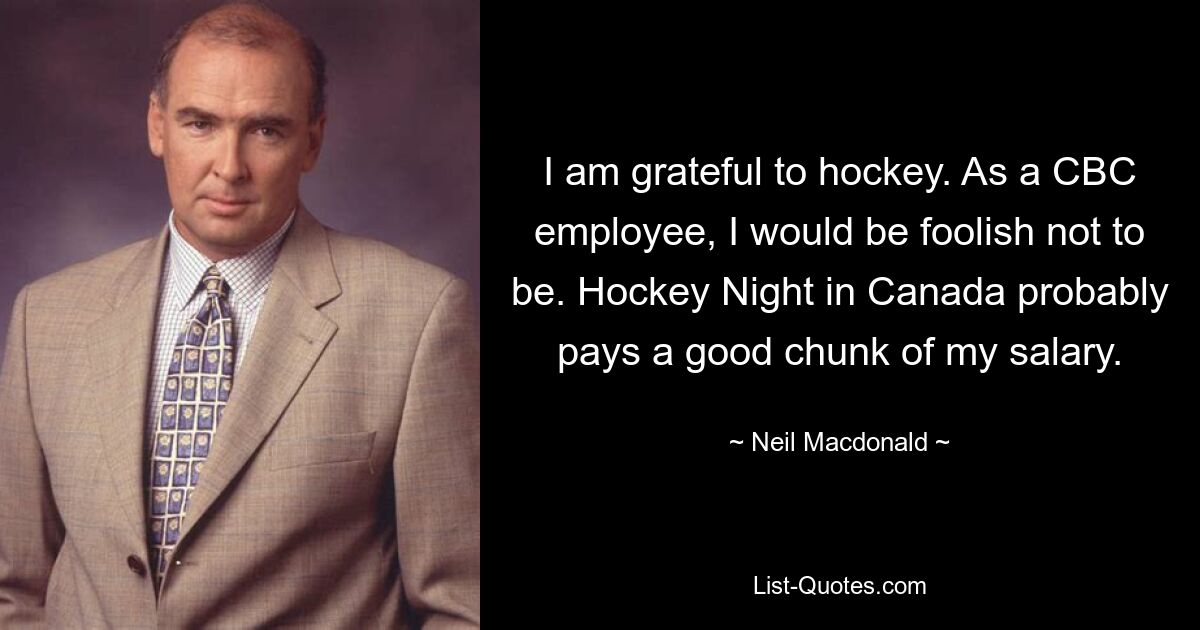 I am grateful to hockey. As a CBC employee, I would be foolish not to be. Hockey Night in Canada probably pays a good chunk of my salary. — © Neil Macdonald