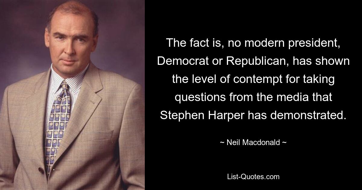 The fact is, no modern president, Democrat or Republican, has shown the level of contempt for taking questions from the media that Stephen Harper has demonstrated. — © Neil Macdonald