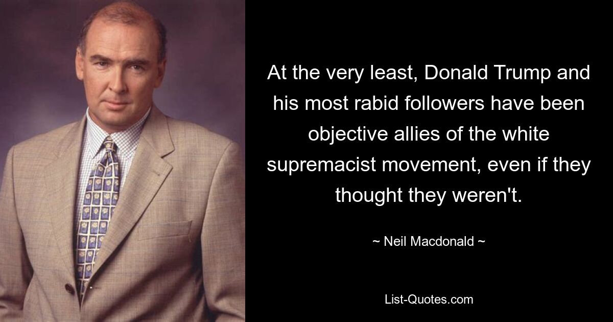 At the very least, Donald Trump and his most rabid followers have been objective allies of the white supremacist movement, even if they thought they weren't. — © Neil Macdonald