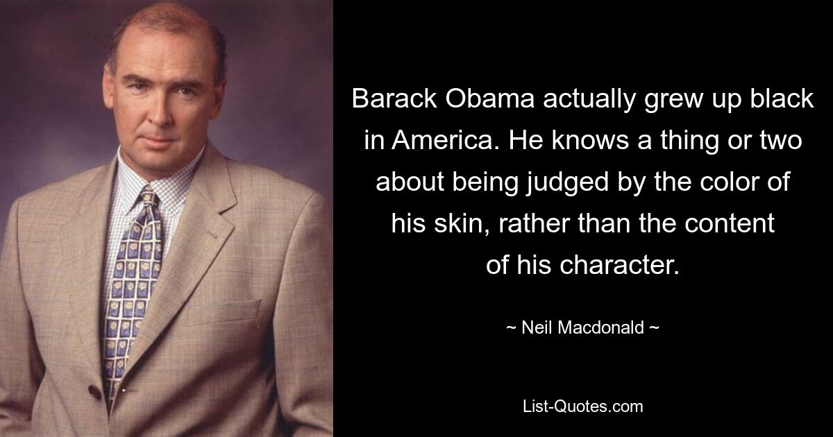 Barack Obama actually grew up black in America. He knows a thing or two about being judged by the color of his skin, rather than the content of his character. — © Neil Macdonald