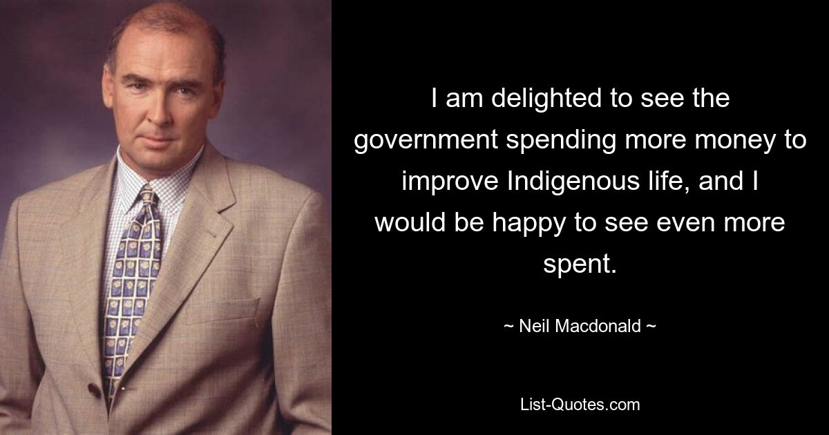 I am delighted to see the government spending more money to improve Indigenous life, and I would be happy to see even more spent. — © Neil Macdonald