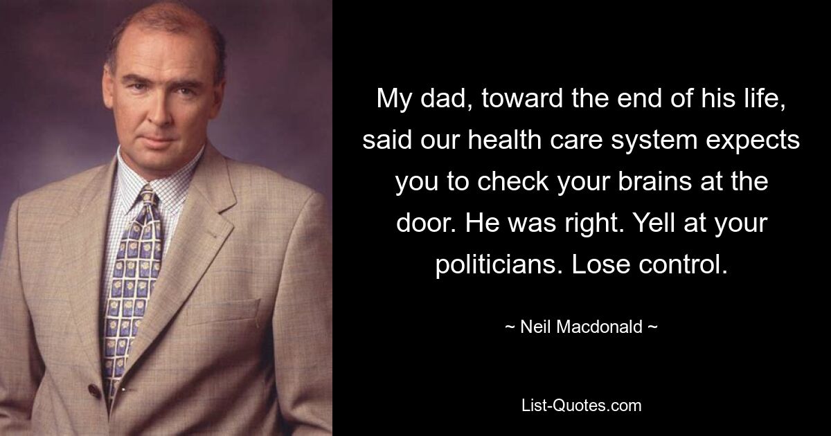 My dad, toward the end of his life, said our health care system expects you to check your brains at the door. He was right. Yell at your politicians. Lose control. — © Neil Macdonald