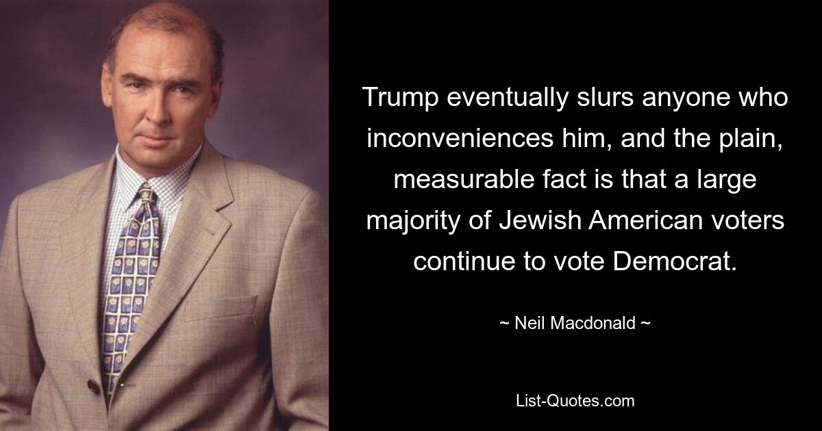 Trump eventually slurs anyone who inconveniences him, and the plain, measurable fact is that a large majority of Jewish American voters continue to vote Democrat. — © Neil Macdonald