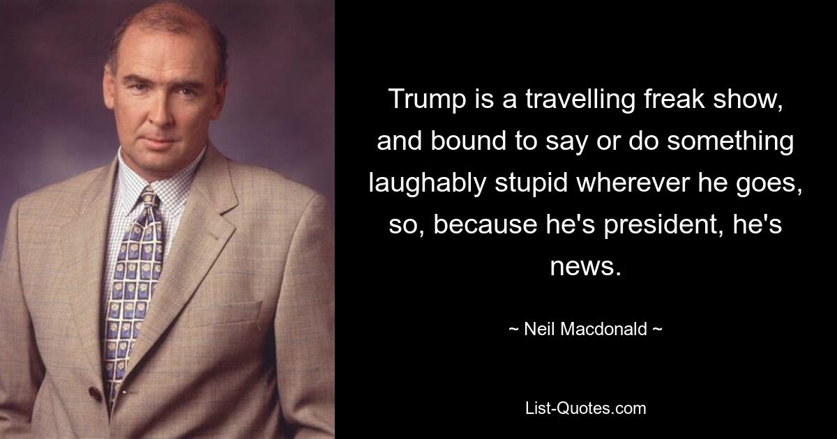 Trump is a travelling freak show, and bound to say or do something laughably stupid wherever he goes, so, because he's president, he's news. — © Neil Macdonald