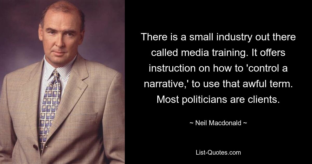 There is a small industry out there called media training. It offers instruction on how to 'control a narrative,' to use that awful term. Most politicians are clients. — © Neil Macdonald