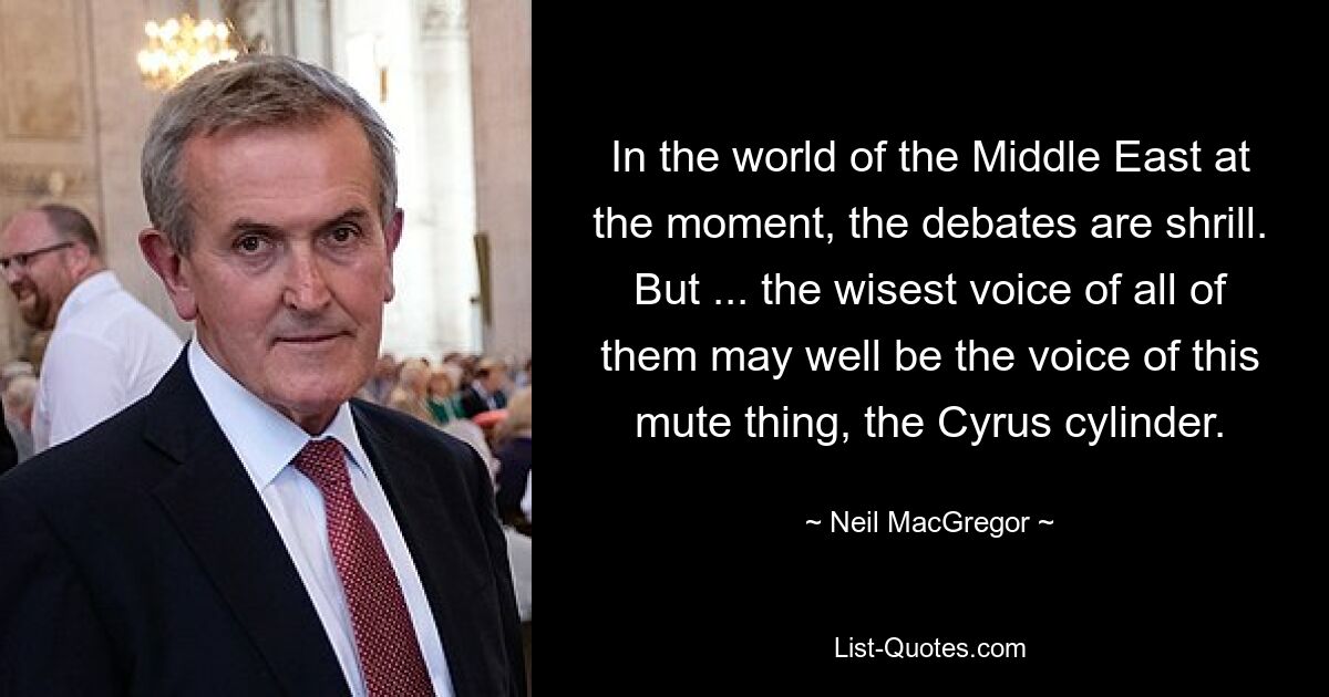 In the world of the Middle East at the moment, the debates are shrill. But ... the wisest voice of all of them may well be the voice of this mute thing, the Cyrus cylinder. — © Neil MacGregor