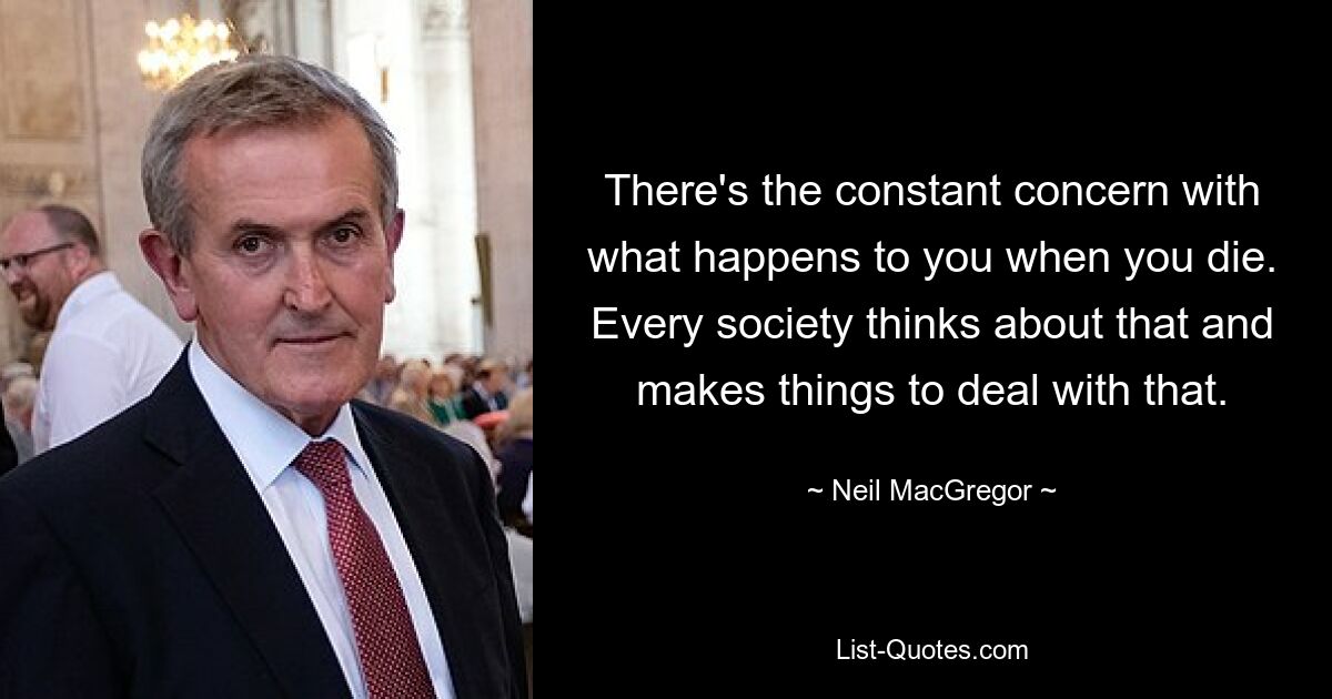 There's the constant concern with what happens to you when you die. Every society thinks about that and makes things to deal with that. — © Neil MacGregor