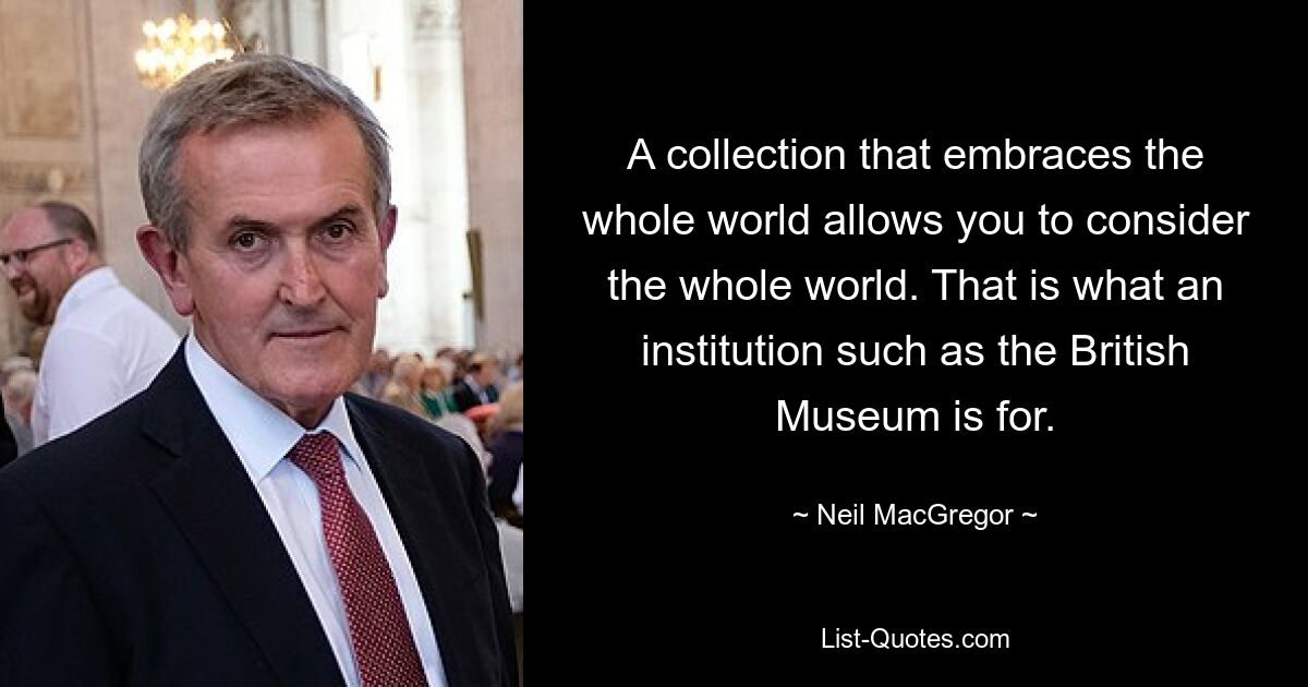 A collection that embraces the whole world allows you to consider the whole world. That is what an institution such as the British Museum is for. — © Neil MacGregor