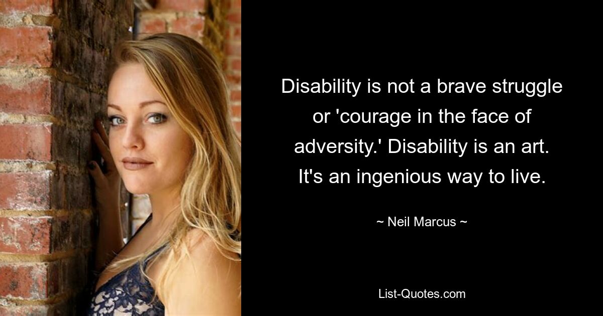 Disability is not a brave struggle or 'courage in the face of adversity.' Disability is an art. It's an ingenious way to live. — © Neil Marcus