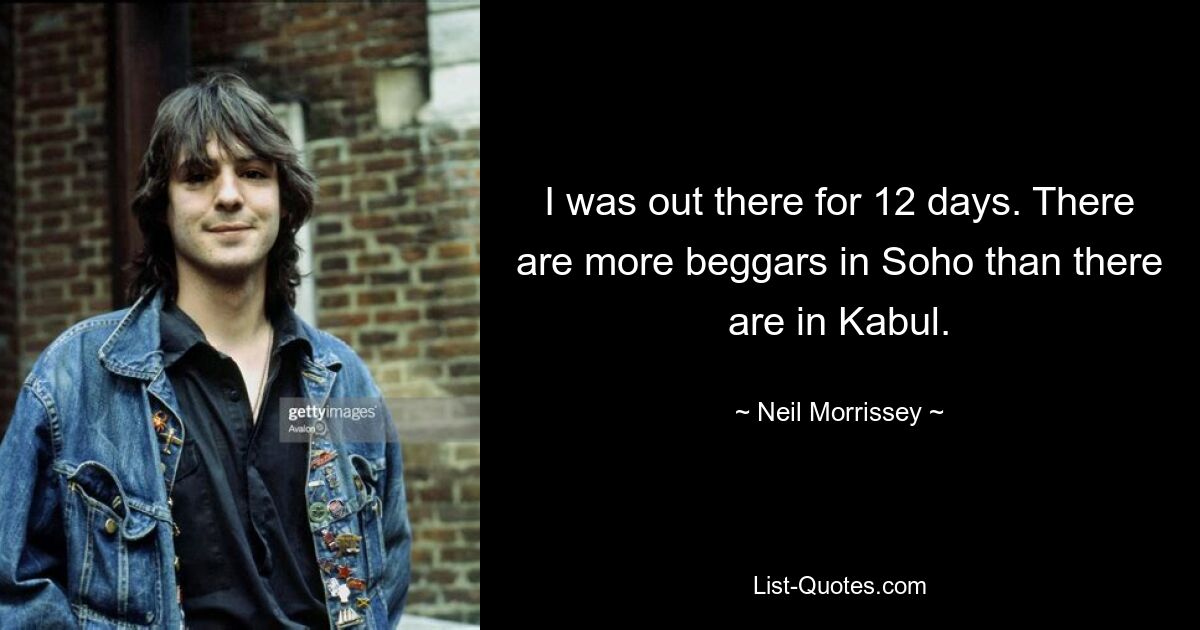 I was out there for 12 days. There are more beggars in Soho than there are in Kabul. — © Neil Morrissey