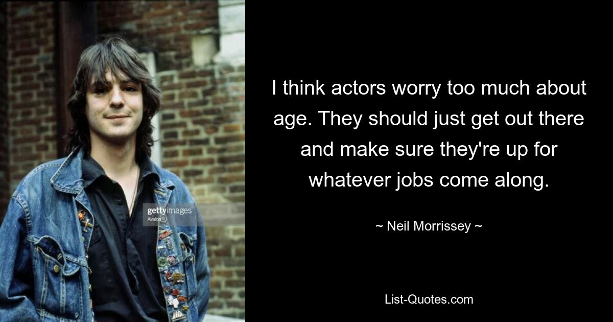 I think actors worry too much about age. They should just get out there and make sure they're up for whatever jobs come along. — © Neil Morrissey