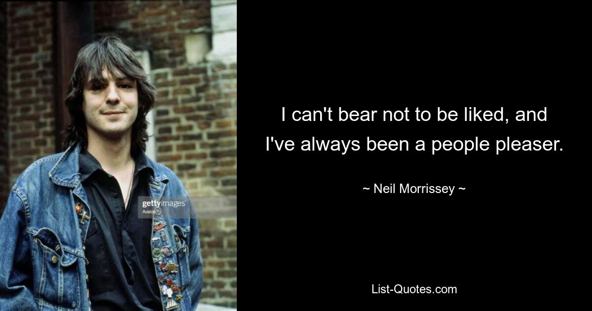 I can't bear not to be liked, and I've always been a people pleaser. — © Neil Morrissey