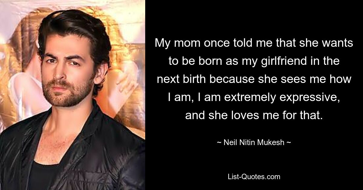 My mom once told me that she wants to be born as my girlfriend in the next birth because she sees me how I am, I am extremely expressive, and she loves me for that. — © Neil Nitin Mukesh