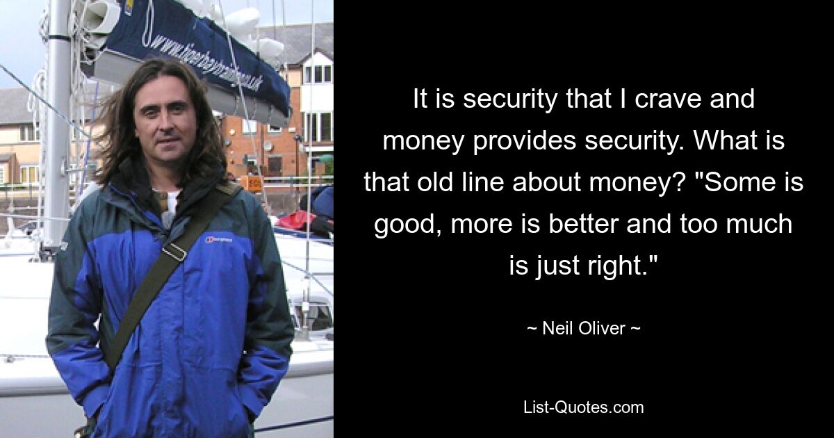 It is security that I crave and money provides security. What is that old line about money? "Some is good, more is better and too much is just right." — © Neil Oliver