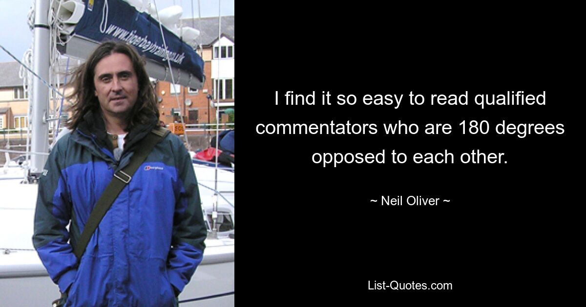 I find it so easy to read qualified commentators who are 180 degrees opposed to each other. — © Neil Oliver