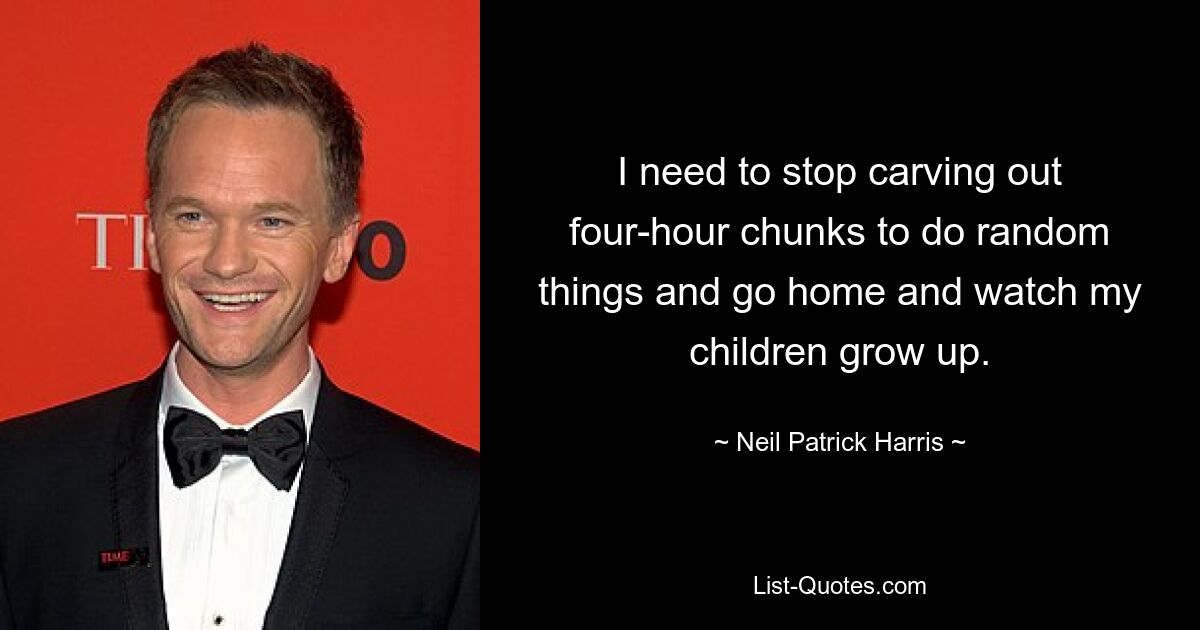 I need to stop carving out four-hour chunks to do random things and go home and watch my children grow up. — © Neil Patrick Harris