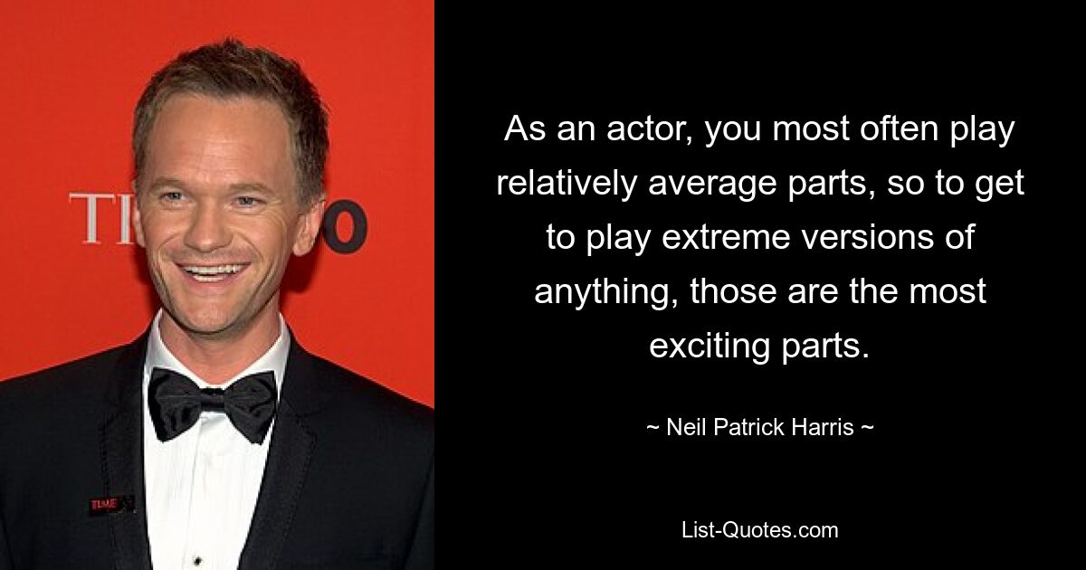 As an actor, you most often play relatively average parts, so to get to play extreme versions of anything, those are the most exciting parts. — © Neil Patrick Harris