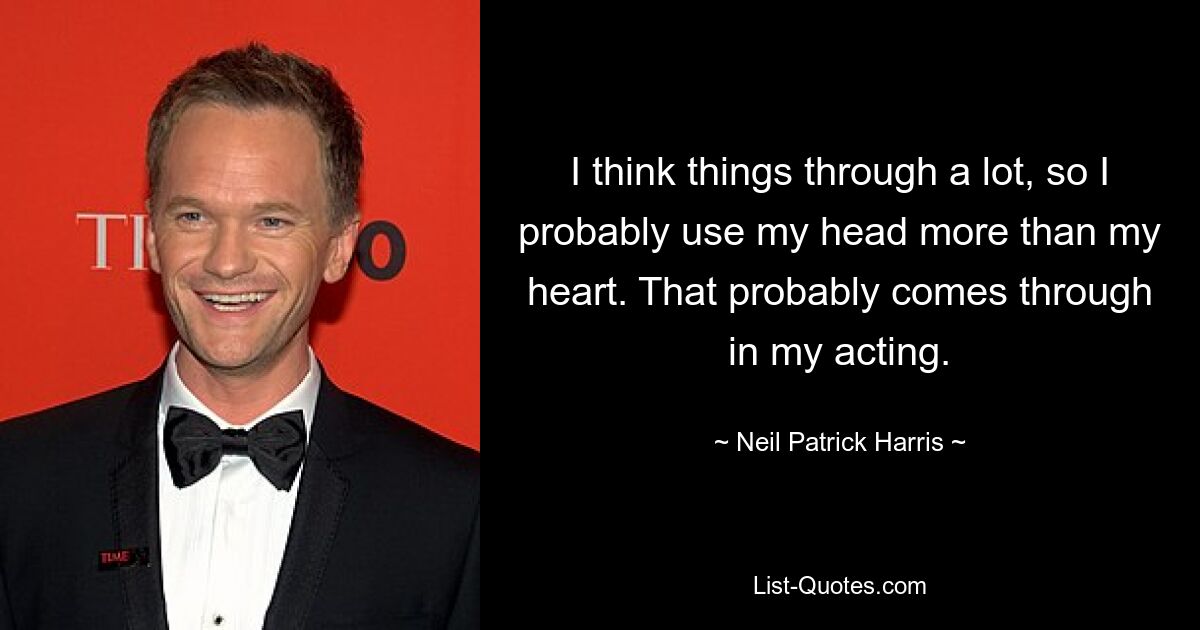 I think things through a lot, so I probably use my head more than my heart. That probably comes through in my acting. — © Neil Patrick Harris