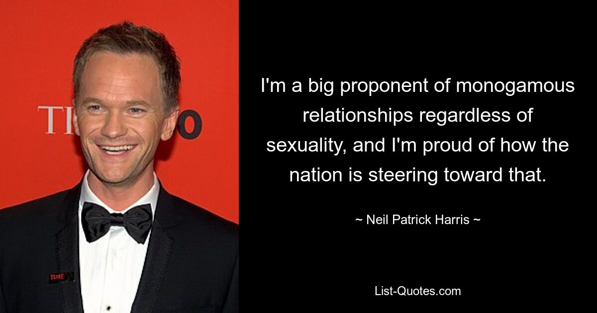 I'm a big proponent of monogamous relationships regardless of sexuality, and I'm proud of how the nation is steering toward that. — © Neil Patrick Harris