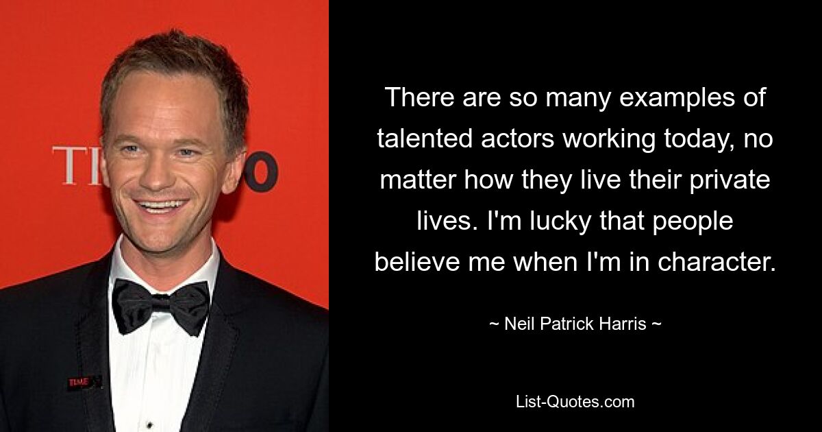 There are so many examples of talented actors working today, no matter how they live their private lives. I'm lucky that people believe me when I'm in character. — © Neil Patrick Harris