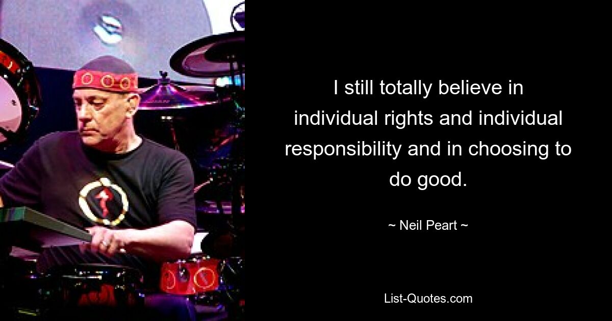 I still totally believe in individual rights and individual responsibility and in choosing to do good. — © Neil Peart