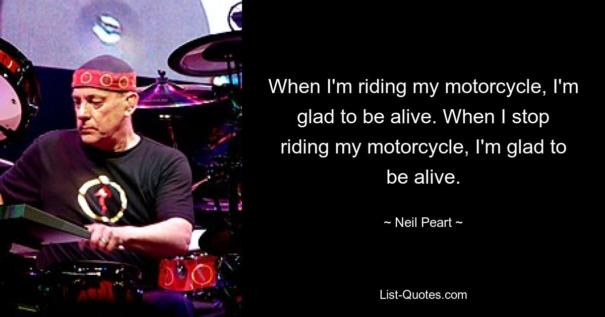 When I'm riding my motorcycle, I'm glad to be alive. When I stop riding my motorcycle, I'm glad to be alive. — © Neil Peart