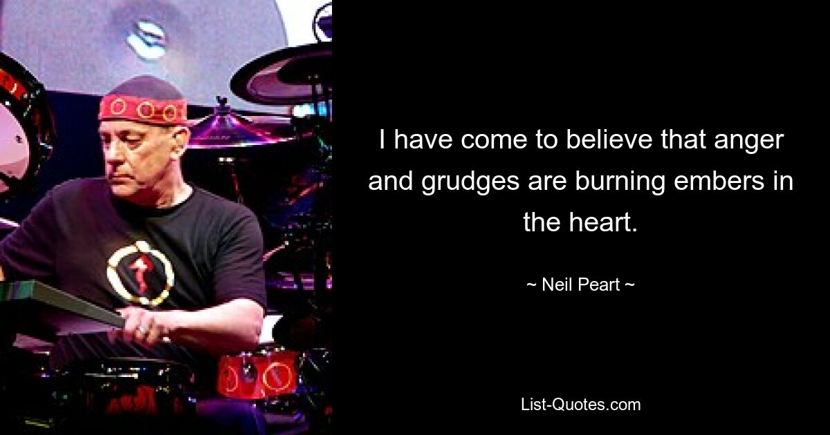 I have come to believe that anger and grudges are burning embers in the heart. — © Neil Peart