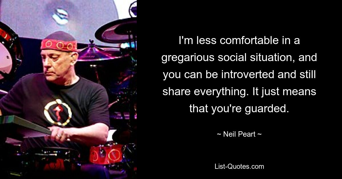 I'm less comfortable in a gregarious social situation, and you can be introverted and still share everything. It just means that you're guarded. — © Neil Peart