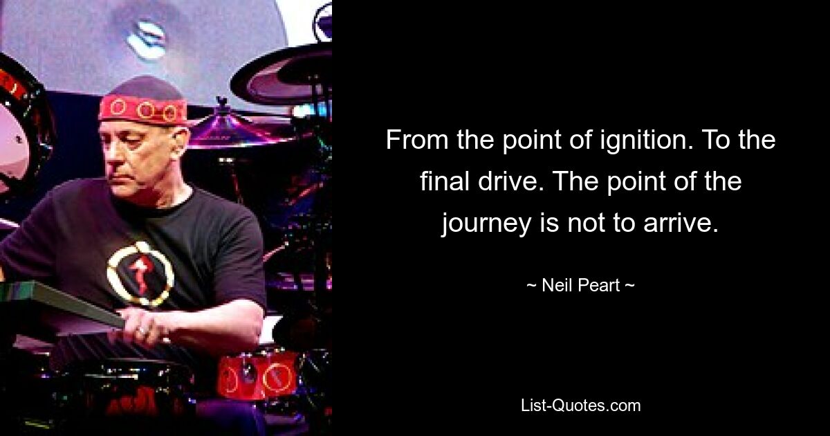 From the point of ignition. To the final drive. The point of the journey is not to arrive. — © Neil Peart