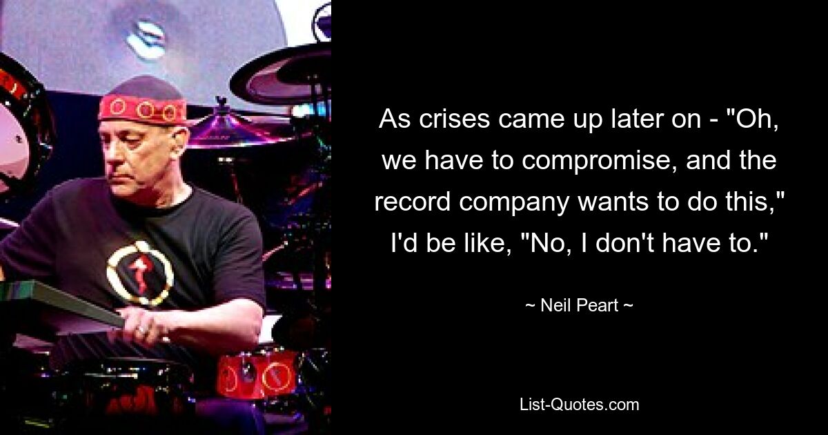 As crises came up later on - "Oh, we have to compromise, and the record company wants to do this," I'd be like, "No, I don't have to." — © Neil Peart