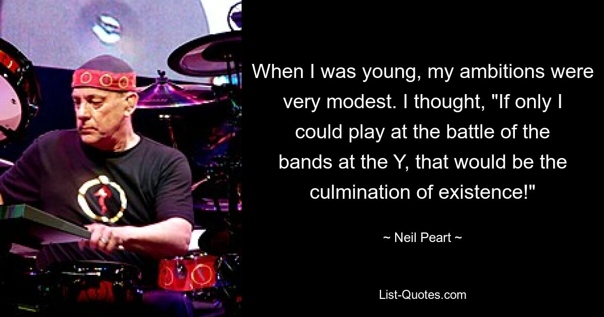 When I was young, my ambitions were very modest. I thought, "If only I could play at the battle of the bands at the Y, that would be the culmination of existence!" — © Neil Peart