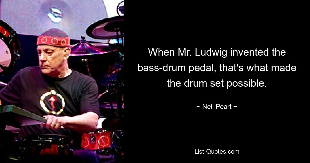 When Mr. Ludwig invented the bass-drum pedal, that's what made the drum set possible. — © Neil Peart