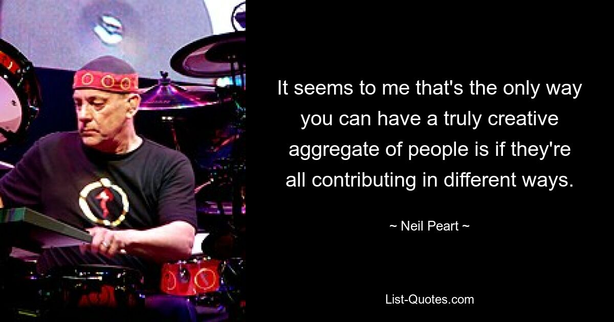 It seems to me that's the only way you can have a truly creative aggregate of people is if they're all contributing in different ways. — © Neil Peart