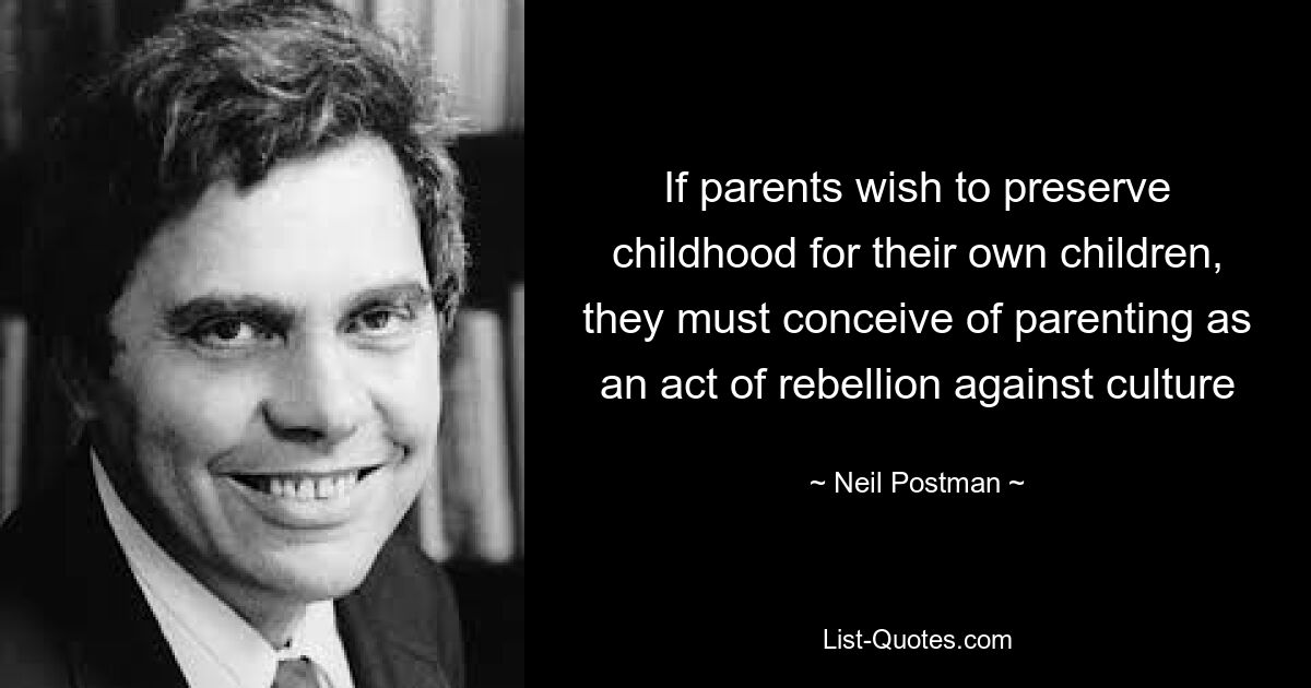 If parents wish to preserve childhood for their own children, they must conceive of parenting as an act of rebellion against culture — © Neil Postman