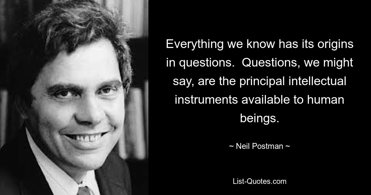 Everything we know has its origins in questions.  Questions, we might say, are the principal intellectual instruments available to human beings. — © Neil Postman