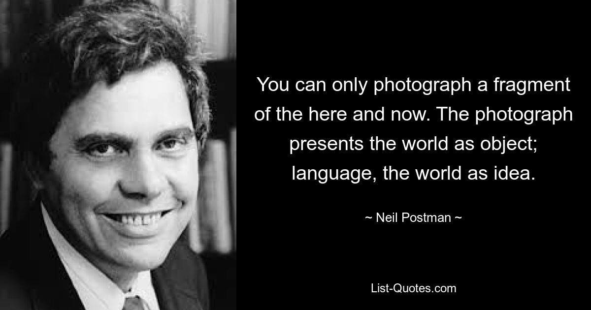 You can only photograph a fragment of the here and now. The photograph presents the world as object; language, the world as idea. — © Neil Postman