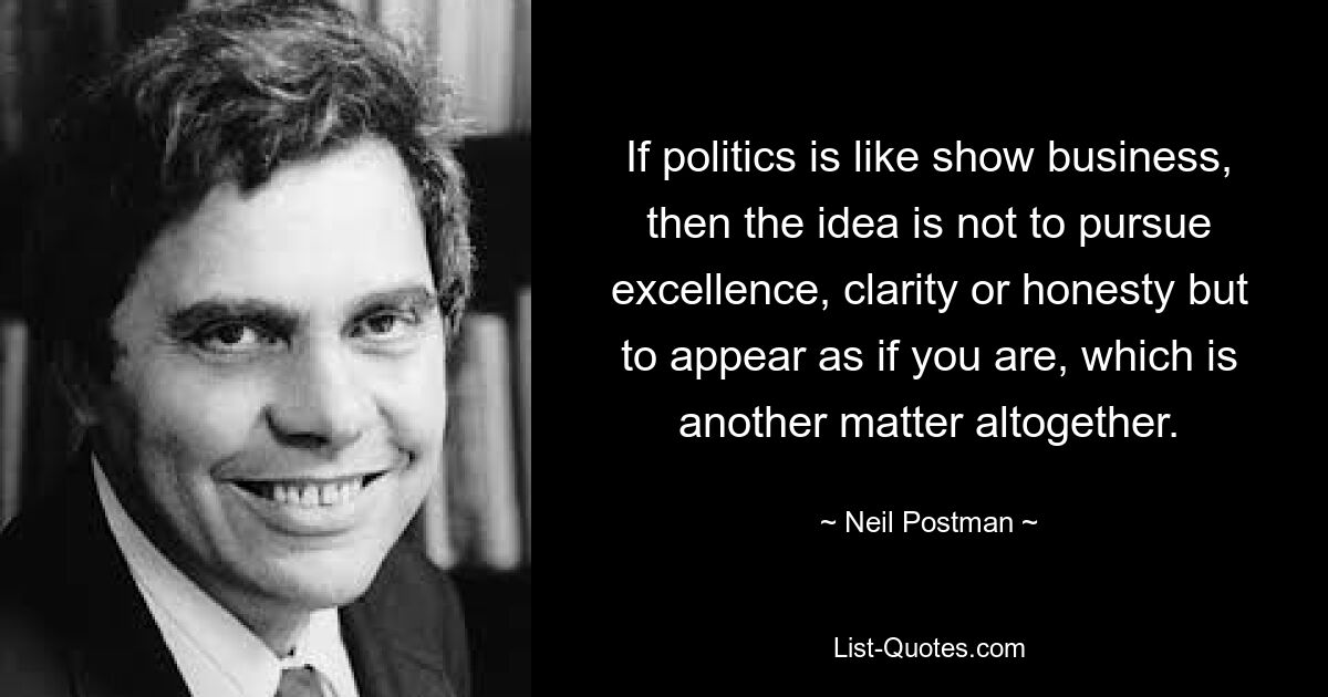 If politics is like show business, then the idea is not to pursue excellence, clarity or honesty but to appear as if you are, which is another matter altogether. — © Neil Postman