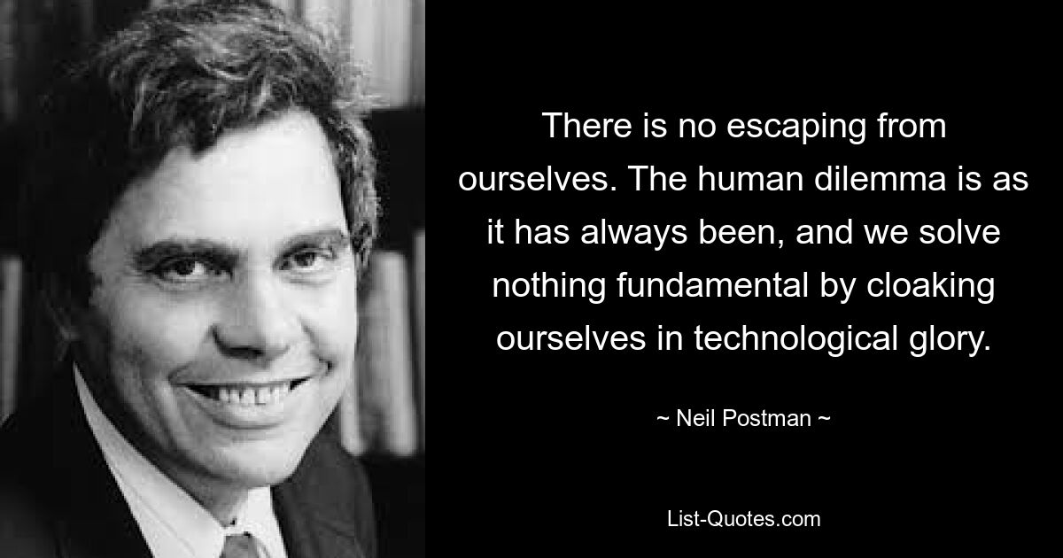 There is no escaping from ourselves. The human dilemma is as it has always been, and we solve nothing fundamental by cloaking ourselves in technological glory. — © Neil Postman