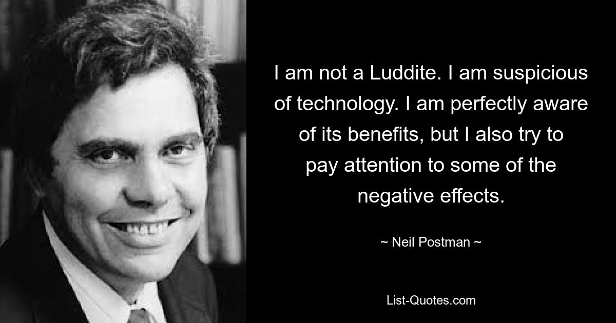 I am not a Luddite. I am suspicious of technology. I am perfectly aware of its benefits, but I also try to pay attention to some of the negative effects. — © Neil Postman