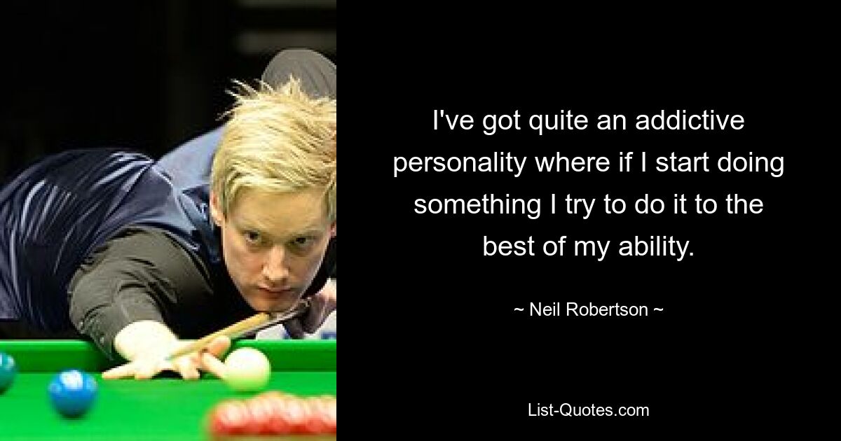 I've got quite an addictive personality where if I start doing something I try to do it to the best of my ability. — © Neil Robertson