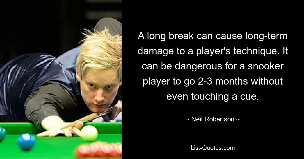 A long break can cause long-term damage to a player's technique. It can be dangerous for a snooker player to go 2-3 months without even touching a cue. — © Neil Robertson