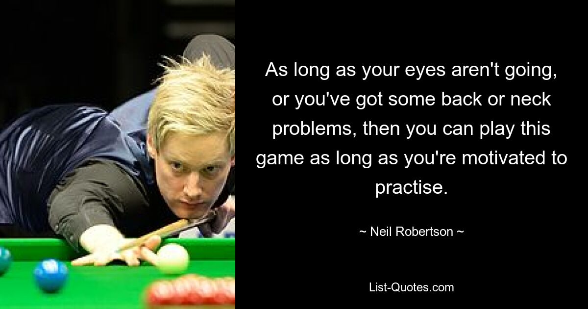 As long as your eyes aren't going, or you've got some back or neck problems, then you can play this game as long as you're motivated to practise. — © Neil Robertson