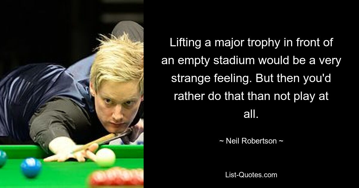 Lifting a major trophy in front of an empty stadium would be a very strange feeling. But then you'd rather do that than not play at all. — © Neil Robertson