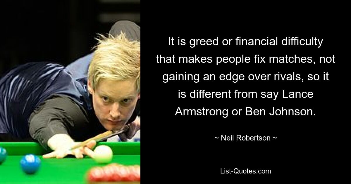 It is greed or financial difficulty that makes people fix matches, not gaining an edge over rivals, so it is different from say Lance Armstrong or Ben Johnson. — © Neil Robertson