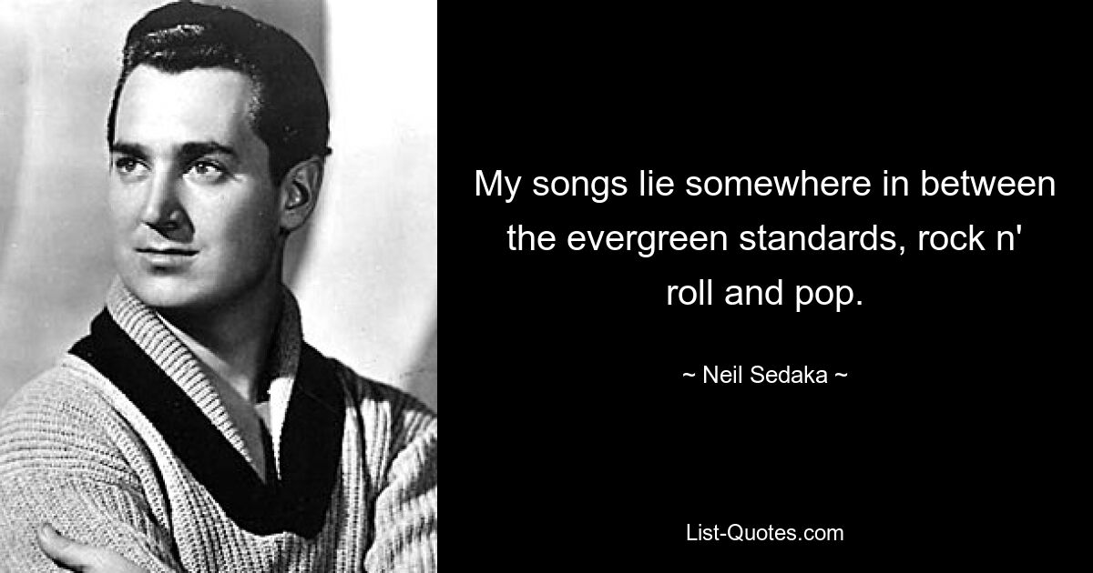 My songs lie somewhere in between the evergreen standards, rock n' roll and pop. — © Neil Sedaka