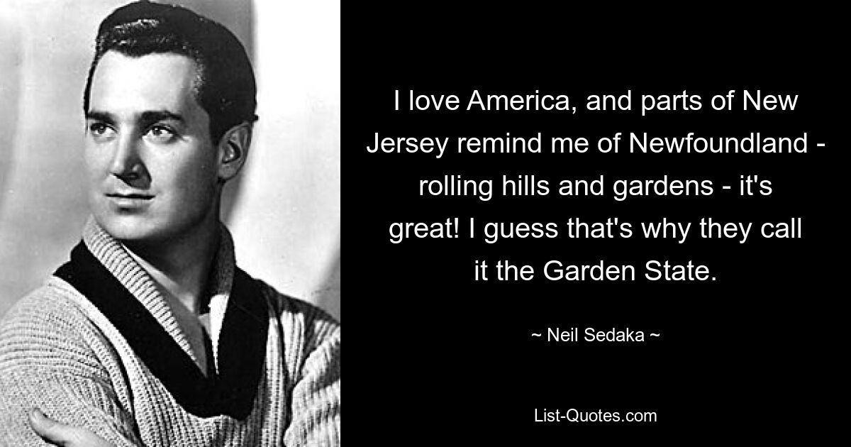 I love America, and parts of New Jersey remind me of Newfoundland - rolling hills and gardens - it's great! I guess that's why they call it the Garden State. — © Neil Sedaka