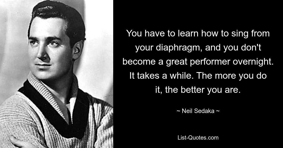 You have to learn how to sing from your diaphragm, and you don't become a great performer overnight. It takes a while. The more you do it, the better you are. — © Neil Sedaka