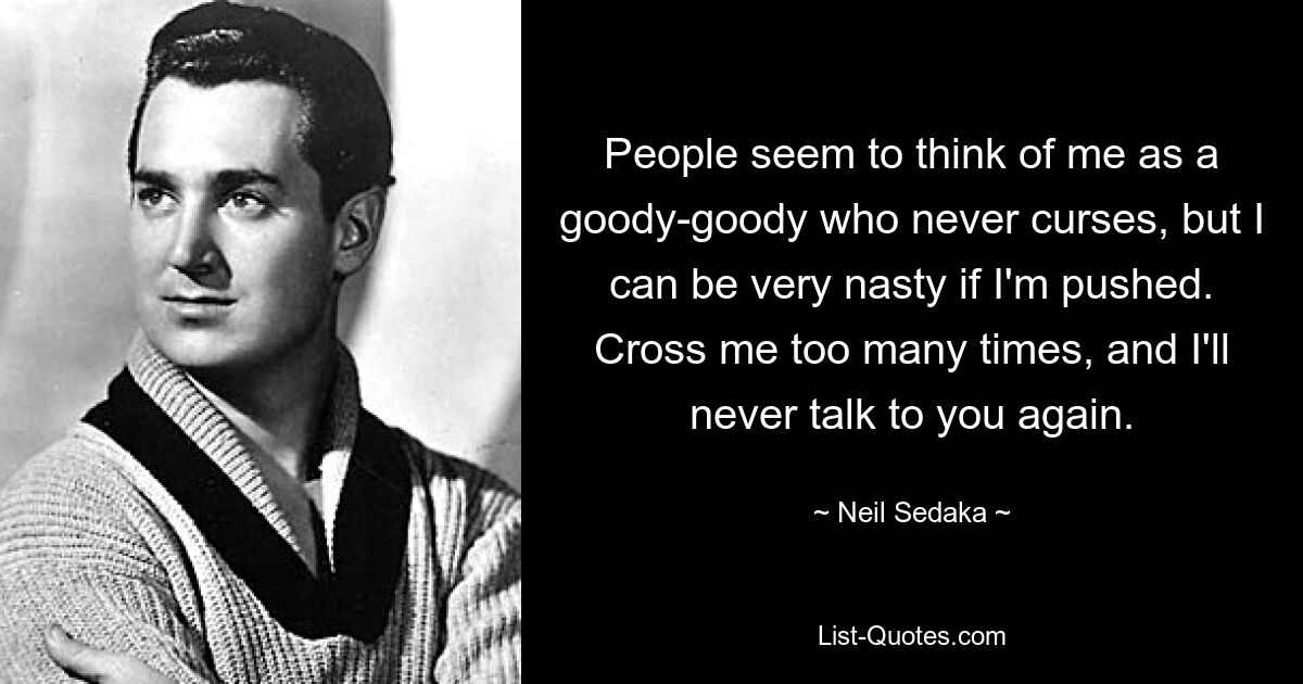 People seem to think of me as a goody-goody who never curses, but I can be very nasty if I'm pushed. Cross me too many times, and I'll never talk to you again. — © Neil Sedaka