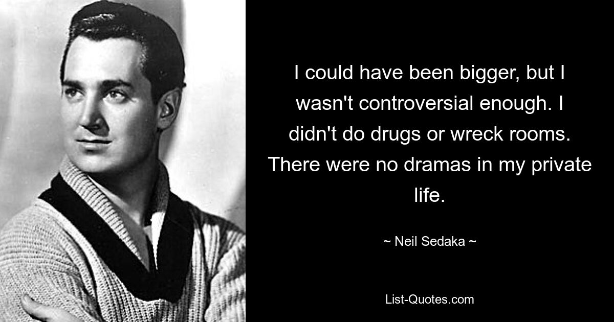 I could have been bigger, but I wasn't controversial enough. I didn't do drugs or wreck rooms. There were no dramas in my private life. — © Neil Sedaka