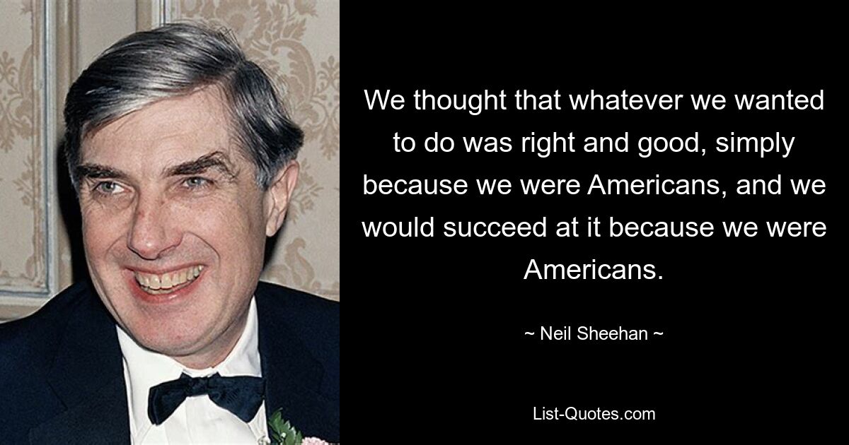 Мы думали, что все, что мы хотим сделать, правильно и хорошо просто потому, что мы американцы, и мы добьемся успеха, потому что мы американцы. — © Нил Шиэн